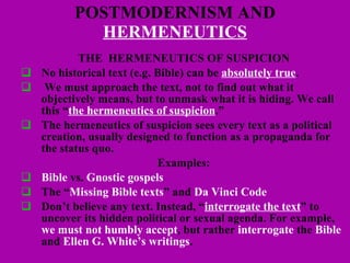 POSTMODERNISM AND  HERMENEUTICS THE  HERMENEUTICS OF SUSPICION No historical text (e.g. Bible) can be  absolutely true . We must approach the text, not to find out what it objectively means, but to unmask what it is hiding. We call this “ the hermeneutics of suspicion .”  The hermeneutics of suspicion sees every text as a political creation, usually designed to function as a propaganda for the status quo.  Examples: Bible  vs.  Gnostic gospels The “ Missing Bible texts ” and  Da Vinci Code Don’t believe any text. Instead, “ interrogate the text ” to uncover its hidden political or sexual agenda. For example,  we must not humbly accept , but rather  interrogate  the  Bible   and  Ellen G. White’s writings . 