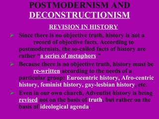 POSTMODERNISM AND  DECONSTRUCTIONISM REVISION IN HISTORY Since there is no objective truth, history is not a  record of objective facts. According to postmodernists, the so-called facts of history are rather “ a series of metaphors .”  Because there is no objective truth, history must be  re-written  according to the needs of a particular group:  Eurocentric history, Afro-centric history, feminist history, gay-lesbian history , etc. Even in our own church, Adventist history is being  revised  not on the basis of  truth , but rather on the basis of  ideological agenda .  