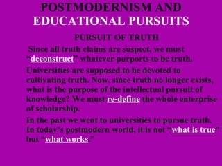 POSTMODERNISM AND  EDUCATIONAL PURSUITS PURSUIT OF TRUTH   Since all truth claims are suspect, we must “ deconstruct ” whatever purports to be truth.  Universities are supposed to be devoted to cultivating truth. Now, since truth no longer exists, what is the purpose of the intellectual pursuit of knowledge? We must  re-define  the whole enterprise of scholarship. In the past we went to universities to pursue truth. In today’s postmodern world, it is not “ what is true ” but “ what works .” 