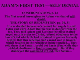 ADAM’S FIRST TEST—SELF DENIAL CONFRONTATION, p. 13 The first moral lesson given to Adam was that of  self-denial. THE STORY OF REDEMPTION, pp. 30, 31 It was decided in heaven's council for angels to visit Eden and warn Adam that he was in danger from the foe. They told Adam and Eve that the most exalted angel, next in order to Christ, refused obedience to the law of God which He had ordained to govern heavenly beings; that this rebellion had caused war in heaven, which resulted in the rebellious being expelled…They told them that Satan…could not harm them while they yielded obedience to  God's   command …But if they disobeyed the  command of God , then Satan… 