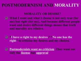POSTMODERNISM AND  MORALITY MORALITY OR DESIRE? What I want and what I choose is not only true (for me) but right (for me). And because different people want and desire different things means that truth and morality are relative. “ I have a right to my desires .” “ No one has the right ” to criticize my desires and my choices.  Postmodernists want no criticism . They want not only the  license  but  approval . 