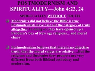 POSTMODERNISM AND  SPIRITUALITY —John 4:23, 24  SPIRITUALITY  WITHOUT  TRUTH Modernists did not believe the Bible is true .  Postmodernists have cast out the category of truth altogether . In doing so,  they have opened up a Pandora’s box of New age religions…and moral chaos . Postmodernism believes that there is no objective truth, that the moral values are relative ,…But the religions and theologies they promote are very different from both Biblical orthodoxy and modernism.  