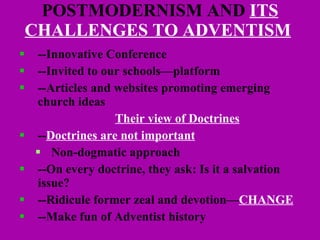 POSTMODERNISM AND  ITS CHALLENGES TO ADVENTISM   --Innovative Conference --Invited to our schools—platform  --Articles and websites promoting emerging  church ideas Their view of Doctrines -- Doctrines are not important Non-dogmatic approach --On every doctrine, they ask: Is it a salvation  issue?  --Ridicule former zeal and devotion— CHANGE   --Make fun of Adventist history 