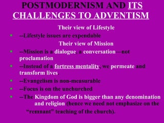 POSTMODERNISM AND  ITS CHALLENGES TO ADVENTISM   Their view of Lifestyle --Lifestyle issues are expendable Their view of Mission --Mission is a  dialogue , a  conversation —not  proclamation --Instead of a  fortress mentality , we  permeate  and  transform lives . --Evangelism is non-measurable --Focus is on the unchurched --The  Kingdom of God is bigger than any denomination  and religion  (hence we need not emphasize on the  “ remnant” teaching of the church). 