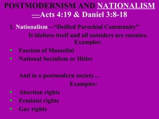 POSTMODERNISM AND  NATIONALISM— Acts 4:19 & Daniel 3:8-18 1 .  Nationalism —“Deified Parochial Community” It idolizes itself and all outsiders are enemies. Examples: Fascism of Mussolini  National Socialism or Hitler And in a postmodern society… Examples: Abortion rights Feminist rights Gay rights  