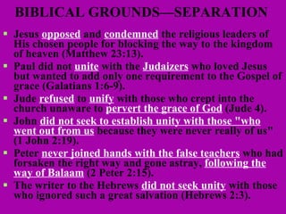 BIBLICAL GROUNDS—SEPARATION  Jesus  opposed  and  condemned  the religious leaders of His chosen people for blocking the way to the kingdom of heaven (Matthew 23:13). Paul did not  unite  with the  Judaizers  who loved Jesus but wanted to add only one requirement to the Gospel of grace (Galatians 1:6-9). Jude  refused  to  unify  with those who crept into the church unaware to  pervert the grace of God  (Jude 4). John  did not seek to establish unity with those "who went out from us  because they were never really of us" (1 John 2:19). Peter  never joined hands with the false teachers  who had forsaken the right way and gone astray,  following the way of Balaam  (2 Peter 2:15). The writer to the Hebrews  did not seek unity  with those who ignored such a great salvation (Hebrews 2:3). 