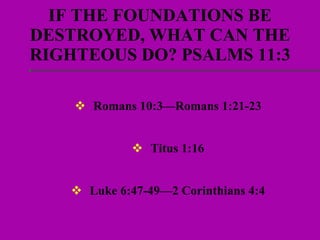 IF THE FOUNDATIONS BE DESTROYED, WHAT CAN THE RIGHTEOUS DO? PSALMS 11:3 Romans 10:3—Romans 1:21-23 Titus 1:16 Luke 6:47-49—2 Corinthians 4:4 