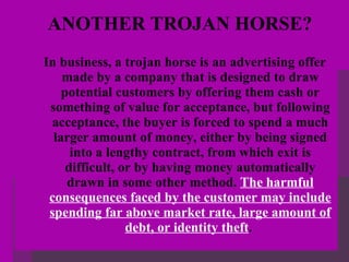 ANOTHER TROJAN HORSE? In business, a trojan horse is an advertising offer made by a company that is designed to draw potential customers by offering them cash or something of value for acceptance, but following acceptance, the buyer is forced to spend a much larger amount of money, either by being signed into a lengthy contract, from which exit is difficult, or by having money automatically drawn in some other method.  The harmful consequences faced by the customer may include spending far above market rate, large amount of debt, or identity theft .   