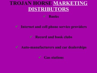 TROJAN HORSE  MARKETING DISTRIBUTORS Banks Internet and cell phone service providers Record and book clubs Auto-manufacturers and car dealerships Gas stations 