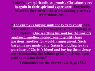 Today’s  new spiritualities promise Christians a real bargain in their spiritual experience . Tragically, however, they switch the offer, causing victims a tremendous cost.  “ The enemy is buying souls today very cheap . ‘Ye have sold yourselves for nought,’ is the language of the scripture.  One is selling his soul for the world’s applause, another money; one to gratify base passions, another for worldly amusement. Such bargains are made daily .  Satan is bidding for the purchase of Christ’s blood and buying them cheap , notwithstanding the infinite price which has been paid to ransom them. ” Testimonies for the church, vol. 5, p. 133.3 