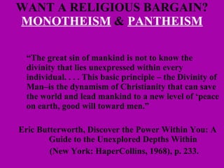 WANT A RELIGIOUS BARGAIN? MONOTHEISM  &  PANTHEISM “ The great sin of mankind is not to know the divinity that lies unexpressed within every individual. . . . This basic principle – the Divinity of Man–is the dynamism of Christianity that can save the world and lead mankind to a new level of ‘peace on earth, good will toward men.” Eric Butterworth, Discover the Power Within You: A Guide to the Unexplored Depths Within  (New York: HaperCollins, 1968), p. 233. 