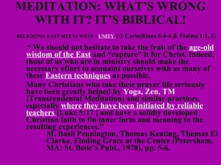 MEDITATION: WHAT’S WRONG WITH IT? IT’S BIBLICAL! RELIGIONS: EAST MEETS WEST— UNITY  ( 1 Corinthians 8:4-6 & Psalms 1:1, 2)   “  We should not hesitate to take the fruit of the  age-old wisdom of the East  and “capture” it for Christ. Indeed, those of us who are in ministry should make the necessary effort to acquaint ourselves with as many of these  Eastern techniques  as possible. Many Christians who take their prayer life seriously have been greatly helped by  Yoga, Zen, TM  [Transcendental Meditation] and similar practices, especially  where they have been initiated by reliable teachers  [Luke 5:17 ] and have a solidly developed Christian faith to fin inner form and meaning to the resulting experiences.”  M. Basil Pennington, Thomas Keating, Thomas El  Clarke, Finding Grace at the Center (Petersham,  MA: St. Bede’s Publ., 1978), pp. 5-6.  
