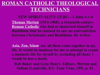 ROMAN CATHOLIC THEOLOGICAL TECHNICIANS NEW SPIRITUALITY GURU—1 John 4:1-6 Thomas Merton  (1915-1968), a twentieth-century  Roman Catholic  who had so immersed himself in Buddhism that he claimed he saw no contradiction between Christianity and Buddhism. He writes:  Asia, Zen, Islam , etc. all these come together in my life. It would be madness for me to attempt to create a monastic life for myself by excluding all these. I would be less a monk. Rob Baker and Gray Henry, Editors, Merton and Sufism (Louisville, KY: Fons Vitae, 199), p. 41. 
