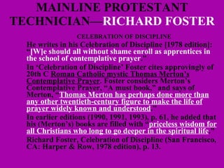 MAINLINE PROTESTANT TECHNICIAN— RICHARD   FOSTER CELEBRATION OF DISCIPLINE He writes in his Celebration of Discipline [1978 edition]: “ [W]e should all without shame enroll as apprentices in the school of contemplative prayer .” In ‘ Celebration of Discipline’ Foster cites approvingly of  20th C  Roman Catholic mystic Thomas Merton’s Contemplative Prayer . Foster considers Merton’s Contemplative Prayer, “A must book,” and says of Merton, “ Thomas Merton has perhaps done more than any other twentieth-century figure to make the life of prayer widely known and understood .”  In earlier editions (1990, 1991, 1993), p. 61, he added that his (Merton’s) books are filled with “ priceless wisdom for all Christians who long to go deeper in the spiritual life .” Richard Foster, Celebration of Discipline (San Francisco, CA: Harper & Row, 1978 edition), p. 13. 