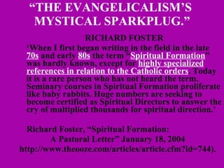 “ THE EVANGELICALISM’S  MYSTICAL SPARKPLUG.” RICHARD FOSTER ‘ When I first began writing in the field in the late  70s  and early  80s  the term “ Spiritual Formation ” was hardly known, except for  highly specialized references in relation to the Catholic orders . Today it is a rare person who has not heard the term. Seminary courses in Spiritual Formation proliferate like baby rabbits. Huge numbers are seeking to become certified as Spiritual Directors to answer the cry of multiplied thousands for spiritual direction.’ Richard Foster, “Spiritual Formation:  A Pastoral Letter” January 18, 2004 http://www.theooze.com/articles/article.cfm?id=744). 