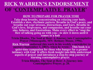RICK WARREN’S ENDORSEMENT  OF ‘ CONTEMPLATIVE  PRAYER ’  HOW TO PREPARE FOR PRAYER TIME : “ Take deep breaths, concentrating on relaxing your body. Establish a slow, rhythmic pattern. Breathe in God’s peace, and breathe out your stresses, distractions, and fears. Breathe in God’s love, forgiveness, and compassion, and breathe out your sins, failures, and frustrations. Make every effort to “stop the flow of talking going on with you—to slow it down until it comes to a halt .” Tricia Rhodes, The Soul at Rest: A Journey into Contemplative Prayer (Minneapolis, MN: Bethany House, 1996).  Rick Warren  endorsed this work in his weekly e-newsletter to pastors (September 3, 2003), when he wrote: “ This book is a quiet-time companion for those who hunger for a greater intimacy with God .  It offers fresh insight into little understood aspects of prayer and introduces a step-by-step journey of learning contemplative prayer. ”    Tricia Rhodes, The Soul at Rest: A Journey into Contemplative Prayer, p. 28. 