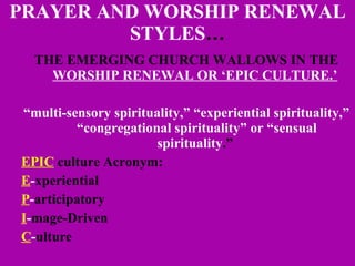 PRAYER AND WORSHIP RENEWAL STYLES … THE EMERGING CHURCH WALLOWS IN THE  WORSHIP RENEWAL OR ‘EPIC CULTURE.’   “ multi-sensory spirituality,” “experiential spirituality,” “congregational spirituality” or “sensual spirituality .”  EPIC  culture Acronym:  E - xperiential P - articipatory I - mage-Driven   C - ulture 