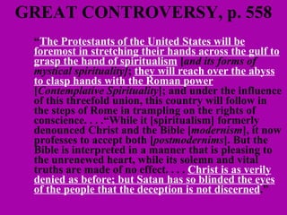 GREAT CONTROVERSY, p. 558 “ The Protestants of the United States will be foremost in stretching their hands across the gulf to grasp the hand of spiritualism  [ and its forms of   mystical spirituality] ;  they will reach over the abyss to clasp hands with the Roman power  [ Contemplative Spirituality ]; and under the influence of this threefold union, this country will follow in the steps of Rome in trampling on the rights of conscience. . . .“While it [spiritualism] formerly denounced Christ and the Bible [ modernism ], it now professes to accept both [ postmodernims ]. But the Bible is interpreted in a manner that is pleasing to the unrenewed heart, while its solemn and vital truths are made of no effect. . . .  Christ is as verily denied as before; but Satan has so blinded the eyes of the people that the deception is not discerned .”  