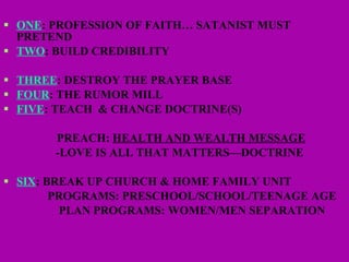 ONE : PROFESSION OF FAITH… SATANIST MUST PRETEND TWO : BUILD CREDIBILITY THREE : DESTROY THE PRAYER BASE FOUR : THE RUMOR MILL FIVE : TEACH  & CHANGE DOCTRINE(S) PREACH:  HEALTH AND WEALTH MESSAGE -LOVE IS ALL THAT MATTERS—DOCTRINE  SIX : BREAK UP CHURCH & HOME FAMILY UNIT  PROGRAMS: PRESCHOOL/SCHOOL/TEENAGE AGE PLAN PROGRAMS: WOMEN/MEN SEPARATION 