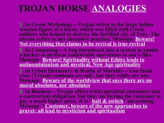 TROJAN HORSE  ANALOGIES 1 . In Greek Mythology—Trojan refers to the large hollow wooden figure of a horse, which was filled with Greek soldiers who helped to destroy the fortified city of Troy. The phrase refers to any deceptive practice. Message:  Beware! Not everything that claims to be revival is true revival . 2 . In Computing—A bug introduced into a system to enable a hacker to perform undesirable operations to one’s files. Message:  Beware! Spirituality without Ethics leads to antinominianism and mystical, New Age spirituality . 3 . In Urban Dictionary & Realm of Morality—You think your (Trojan) condoms are safe, but they really are not. Message:  Beware of the worldview that says there are no moral absolutes, nor absolutes .  4 . In Business—Trojan offers tricks potential customers into a contractual obligation, but later on forcing the customer to pay a much higher price. It is “ bait & switch ” advertising. Message: “ Customer, beware of the new approaches to prayer. all lead to mysticism and spiritualism . 