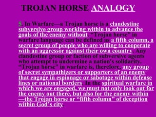 TROJAN HORSE  ANALOGY 5 . In Warfare—a Trojan horse is a  clandestine subversive group working within to advance the goals of the enemy without . “Trojan horse” in warfare language can be defined as  a fifth column, a secret group of people who are willing to cooperate with an aggressor against their own country . Any clandestine group or faction of subversive agents who attempt to undermine a nation's solidarity. “Trojan horse” in warfare is, therefore,  any group of secret sympathizers or supporters of an enemy that engage in espionage or sabotage within defense lines or national borders . In the  spiritual warfare in which we are engaged, we must not only look out for the enemy out there, but also for the enemy within—the Trojan horse or “fifth column” of deception within God’s city .  