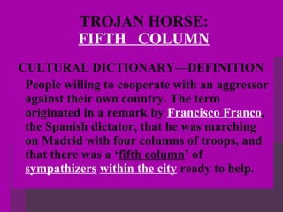 TROJAN HORSE:   FIFTH  COLUMN   CULTURAL DICTIONARY—DEFINITION  People willing to cooperate with an aggressor against their own country. The term originated in a remark by  Francisco Franco , the Spanish dictator, that he was marching on Madrid with four columns of troops, and that there was a ‘ fifth column ’ of  sympathizers   within the city  ready to help. 