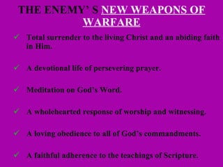 THE ENEMY’ S  NEW WEAPONS OF WARFARE Total surrender to the living Christ and an abiding faith in Him. A devotional life of persevering prayer. Meditation on God’s Word. A wholehearted response of worship and witnessing. A loving obedience to all of God’s commandments. A faithful adherence to the teachings of Scripture. 