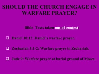 SHOULD THE CHURCH ENGAGE IN WARFARE PRAYER? Bible  Texts taken  out-of-context : Daniel 10:13: Daniel’s warfare prayer. Zechariah 3:1-2: Warfare prayer in Zechariah. Jude 9: Warfare prayer at burial ground of Moses. 