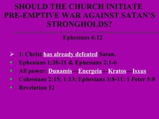 SHOULD THE CHURCH INITIATE  PRE-EMPTIVE WAR AGAINST SATAN’S STRONGHOLDS? Ephesians 6:12  1. Christ  has already defeated  Satan.  Ephesians 1:20-21 & Ephesians 2:1-6  All power:  Dunamis — Energeia — Kratos — Isxus   Colossians 2:15; 1:13; Ephesians 3:8-11; 1 Peter 5:8 Revelation 12 