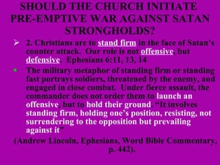 SHOULD THE CHURCH INITIATE  PRE-EMPTIVE WAR AGAINST SATAN STRONGHOLDS? 2. Christians are to  stand firm  in the face of Satan’s counter attack.  Our role is not  offensive , but  defensive .  Ephesians 6:11, 13, 14 The military metaphor of standing firm or standing fast portrays soldiers, threatened by the enemy, and engaged in close combat.  Under fierce assault, the commander does not order them to  launch an offensive , but to  hold their ground . “It involves  standing firm, holding one’s position, resisting, not surrendering to the opposition but prevailing against it ”  (Andrew Lincoln, Ephesians, Word Bible Commentary, p. 442). 