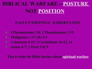 BIBLICAL WARFARE— POSTURE  NOT   POSITION   PAULS’S WRITINGS—EXHORTATION   1Thessalonians 3:8; 2 Thessalonians 2:15 Philippians 1:27-28; 4:1 Colossians 4:12; 1 Corinthians 16:13, 14 James 4:7; 1 Peter 5:8, 9 This is what the Bible teaches about  spiritual warfare . 
