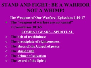 STAND AND FIGHT: BE A WARRIOR NOT A WHIMP! The Weapons of Our Warfare: Ephesians 6:10-17   The “weapons of warfare are not carnal”  2 Corinthians 10:3-5 COMBAT GEARS—SPIRITUAL  The  belt of truthfulness The  breastplate of righteousness The  shoes of the Gospel of peace The  shield faith The  helmet of salvation The  sword of the Spirit 