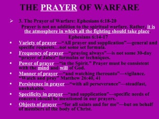 THE  PRAYER  OF WARFARE 3. The Prayer of Warfare: Ephesians 6:18-20 Prayer is not an addition to the spiritual warfare. Rather,  it is the atmosphere in which all the fighting should take place .  Ephesians 6:14-17 Variety of prayer —“All prayer and supplication”—general and specific requests…not some set formula. Frequency of prayer —“praying always”—is not some 30-day “prayer of Jabez” formulas or techniques.  Power of prayer —“in the Spirit.” Prayer must be consistent with the  mind  and  will  of God. Manner of prayer —“and watching thereunto”—vigilance.  “Watch and pray” Matthew 26:40, 41 Persistence in prayer —“with all perseverance”—steadfast, unshakable. Specificity in prayer —“and supplication”—specific needs of concern should be mentioned in our prayers. Objects of prayer —“for all saints and for me”—but on behalf of members of the body of Christ. 