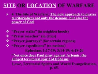 SITE  OR  LOCATION  OF WARFARE 4. The Site of Warfare:  The new approach to prayer territorializes not only the demons, but also the power of God .  “ Prayer walks” (in neighborhoods) “ Praise marches” (in cities) “ Prayer journeys” (for certain regions) “ Prayer expeditions” (to nations) Ephesians 1:17-19; 3:14-19; 6:18-20 “ Not once does Paul pray against Artemis, the alleged territorial spirit of Ephesus .” Lowe, Territorial Spirits and World Evangelisation, p. 65. 