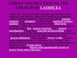 CHRIST’ INSTRUCTION TO THE CHURCH OF  LAODICEA   When the risen Christ gave specific instructions to the lethargic and inactive church of Laodicea (a symbol of God’s end-time church), Christ did not ask its  pastors ,  scholars , and  members  to attend some  spiritual warfare seminar  to learn how to overcome their  lukewarm  condition. When He wanted to see a revival in the church, He didn’t ask a  few  “ prayer warriors ” or  “ prayer coordinators ” to be the “ generals of intercession .” And when He wanted His church to be successful in its missions to unentered territories, He didn’t encourage some “ prayer offensives ” that require “ prayer walks ” around some neighborhoods to “command” or “rebuke” the demons believed to be in control of those neighborhood or houses. It is a “ Trojan horse .” The way to revive our churches is not to  import such questionable forms of prayer from other churches . 