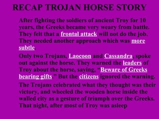 RECAP TROJAN HORSE STORY After fighting the soldiers of ancient Troy for 10 years, the Greeks became very weary from battle. They felt that a  frontal attack  will not do the job. They needed another approach which was  more subtle .  Only two Trojans,  Laocoon  and  Cassandra , spoke out against the horse. They warned the  leaders  of Troy about the horse, saying, “ Beware of Greeks bearing gifts .” But the  citizens  ignored the warning. The Trojans celebrated what they thought was their victory, and wheeled the wooden horse inside the walled city as a gesture of triumph over the Greeks. That night, after most of Troy was asleep   