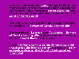 or in a drunken stupor,  Sinon  the spy let the Greek warriors out from the horse, and they slaughtered the Trojans. Thus, through a  covert deception , the Greeks accomplished what they could not do by an  overt or direct assault . The story, even as a parable, applies appropriately to our times—“ Beware of Greeks bearing gifts .” The warning by  Laocoon  and  Cassandra  (“ Beware of Greeks bearing gifts ”) gives us another meaning of  the “ Trojan Horse ” expression .  It is a  warning against a seemingly innocuous but treacherous gift from an enemy . It refers  to a  risky or costly endeavor, that initially looks good and wonderful .  