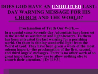 DOES GOD HAVE AN  UNDILUTED  LAST-DAY WARNING MESSAGE FOR HIS  CHURCH  AND THE WOR L D? Proclamation of Truth Our Work.— In a special sense Seventh-day Adventists have been set in the world as watchmen and light-bearers. To them has been entrusted the last warning for a perishing world. On them is shining wonderful light from the Word of God. They have been given a work of the most solemn import,--the proclamation of the first, second, and third angels' messages. There is no other work of so great importance. They are to allow nothing else to absorb their attention.  {Ev 119.3} 