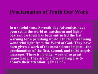 Proclamation of Truth Our Work In a special sense Seventh-day Adventists have been set in the world as watchmen and light-bearers. To them has been entrusted the last warning for a perishing world. On them is shining wonderful light from the Word of God. They have been given a work of the most solemn import,--the proclamation of the first, second, and third angels' messages. There is no other work of so great importance. They are to allow nothing else to absorb their attention.  {Ev 119.3} 