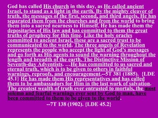 God has called  His church  in this day, as  He called ancient Israel, to stand as a light in the earth. By the mighty cleaver of truth, the messages of the first, second, and third angels, He has separated them from the churches and from the world  to bring them into a sacred nearness to Himself. He has made them the  depositaries of His law and has committed to them the great truths of prophecy for this time .  Like the holy oracles committed to ancient Israel, these are a sacred trust to be communicated to the world .  The three angels of Revelation represents the people who accept the light of God's messages and go forth as His agents to sound the warning throughout the length and breadth of the earth. The Distinctive Mission of Seventh-day Adventists . … He has committed to us sacred and eternal truth, which is to be given to others in faithful warnings, reproofs, and encouragement .--5T 381 (1885).  {LDE 45.1}  He has made them His representatives and has called them to be ambassadors for Him in the last work of salvation .  The greatest wealth of truth ever entrusted to mortals, the  most solemn and fearful warnings ever sent by God to man, have been committed to them to be given to the world . --7T 138 (1902). {LDE 45.2} 