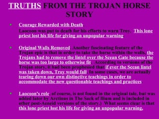 TRUTHS  FROM THE TROJAN HORSE STORY Courage Rewarded with Death .  Laocoon was put to death for his efforts to warn Troy.  This lone priest lost his life for giving an unpopular warning . Original Walls Removed . Another fascinating feature of the Trojan epic is that in order to take the horse within the walls,  the Trojans had to remove the lintel over the Scean Gate because the horse was too large to otherwise fit .  According to versions of the Trojan story, it had been prophesied that  if ever the Scean lintel was taken down, Troy would fall . In some cases, we are actually  tearing down our own distinctive teachings in order to accommodate the new questionable teachings and practices . Laocoon's role , of course, is not found in the original tale, but was added later by Arctinus in The Sack of Ilium and is included in other post-Aeneid versions of the story.)  What seems clear is that  this lone priest lost his life for giving an unpopular warning. 