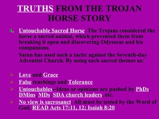 TRUTHS  FROM THE TROJAN HORSE STORY 4 . Untouchable Sacred Horse . The Trojans considered the horse a sacred animal, which prevented them from breaking it open and discovering Odysseus and his companions.  Satan has used such a tactic against the Seventh-day Adventist Church. By using such sacred themes as: Love  and  Grace False  teachings and  Tolerance Untouchables --Ideas or opinions are pushed by  PhDs ,  DMins ,  MDs ,  SDA church leaders , etc. No view is sacrosanct . All must be tested by the Word of God.  READ Acts 17:11, 12; Isaiah 8:20 