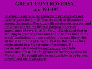 GREAT CONTROVERSY,  pp. 493-497 Leaving his place in the immediate presence of God, Lucifer went forth to diffuse the spirit of discontent among the angels. Working with mysterious secrecy, and for a time concealing his real purpose under an appearance of reverence for God ,…He claimed that in aspiring to greater power and honor he was not aiming at  self-exaltation , but was seeking to secure  liberty  for all the inhabitants of Heaven, that by this means they might attain to a higher state of existence. He persistently defended his  own course , and fully committed himself to the great controversy against his Maker. . . .  He sought also to make a false issue between himself and the loyal angels .  