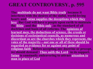 GREAT CONTROVERSY, p. 595 The  multitude do not want Bible truth , because it interferes with the desires of the sinful, world-loving heart; and  Satan supplies the deceptions which they love . But God will have a people upon earth to maintain the  Bible , and the  Bible only , as the standard of all doctrines and basis of all reforms. The  opinions of learned men, the deductions of science, the creeds or decisions of ecclesiastical councils, as numerous and discordant as are the churches which they represent, the voice of the majority—not one or all of these should be regarded as evidence for or against any point of religious faith . Before accepting any doctrine or precept, we should demand ‘ Thus saith the Lord ’ in its support.  Satan  is constantly endeavoring to attract  attention to man in place of God .  