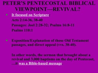 PETER’S PENTECOSTAL BIBLICAL VIEWPOINT—REVIVAL?  It focused on Scripture :  Acts 2:14-36, 38-40 Passages: Joel 2:28-32;  Psalms 16:8-11 Psalms 110:1 Exposition/Explanation of those Old Testament passages, and direct appeal (vvs. 38-40).  In other words, the sermon that brought about a  revival and 3,000 baptisms on the day of Pentecost, …it  was a Bible-based message .  