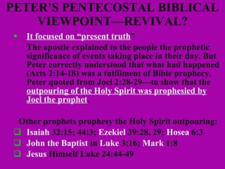 PETER’S PENTECOSTAL BIBLICAL VIEWPOINT—REVIVAL? It focused on “present truth ” The apostle explained to the people the prophetic significance of events taking place in their day. But Peter correctly understood that what had happened (Acts 2:14-18) was a fulfilment of Bible prophecy.  Peter quoted from Joel 2:28-29—to show that the  outpouring of the Holy Spirit was prophesied by Joel the prophet .  Other prophets prophesy the Holy Spirit outpouring: Isaiah  32:15; 44:3;  Ezekiel  39:28, 29;  Hosea  6:3 John the Baptist  in  Luke  3:16;  Mark  1:8 Jesus  Himself Luke 24:44-49 