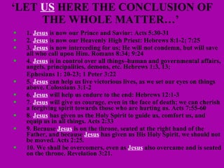 ‘ LET  US  HERE THE CONCLUSION OF THE WHOLE MATTER…’  1.  Jesus  is now our Prince and Savior: Acts 5:30-31 2.  Jesus  is now our Heavenly High Priest: Hebrews 8:1-2; 7:25 3.  Jesus  is now interceding for us; He will not condemn, but will save all who call upon Him. Romans 8:34; 9:24 4.  Jesus  is in control over all things–human and governmental affairs, angels, principalities, demons, etc. Hebrews 1:3, 13; Ephesians 1: 20-23; 1 Peter 3:22 5.  Jesus  can help us live victorious lives, as we set our eyes on things above. Colossians 3:1-2 6.  Jesus  will help us endure to the end: Hebrews 12:1-3 7.  Jesus  will give us courage, even in the face of death; we can cherish a forgiving spirit towards those who are hurting us. Acts 7:55-60 8.  Jesus  has given us the Holy Spirit to guide us, comfort us, and equip us in all things. Acts 2:33 9. Because  Jesus  is on the throne, seated at the right hand of the Father, and because  Jesus  has given us His Holy Spirit, we should not be moved. Acts 2:25.  10. We shall be overcomers, even as  Jesus  also overcame and is seated on the throne. Revelation 3:21. 