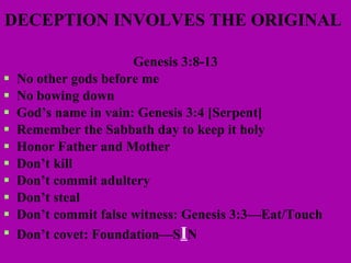 DECEPTION INVOLVES THE ORIGINAL   Genesis 3:8-13 No other gods before me No bowing down God’s name in vain: Genesis 3:4 [Serpent] Remember the Sabbath day to keep it holy Honor Father and Mother Don’t kill Don’t commit adultery Don’t steal Don’t commit false witness: Genesis 3:3—Eat/Touch Don’t covet: Foundation—S I N  