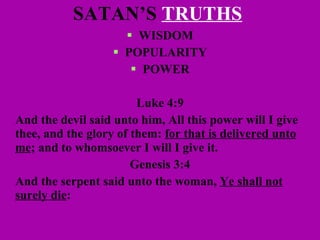 SATAN’S  TRUTHS   WISDOM POPULARITY POWER Luke 4:9 And the devil said unto him, All this power will I give thee, and the glory of them:  for that is delivered unto me ; and to whomsoever I will I give it.   Genesis 3:4 And the serpent said unto the woman,  Ye shall not surely die : 