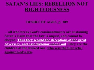 SATAN’S LIES:  REBELLION  NOT  RIGHTEOUSNESS DESIRE OF AGES, p. 309 … all who break God's commandments are sustaining Satan's claim that the law is unjust, and cannot be obeyed.  Thus they second the deceptions of the great adversary, and cast dishonor upon God . They are the children of the wicked one,  who was the first rebel against God's law .  